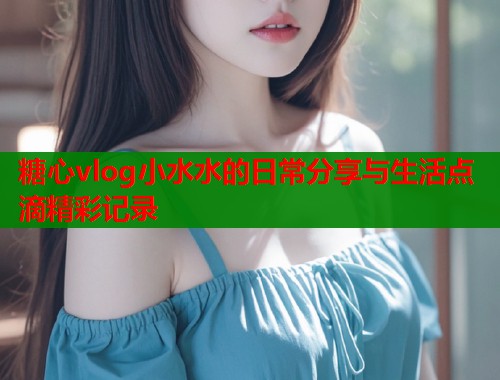 糖心vlog小水水的日常分享与生活点滴精彩记录  第1张
