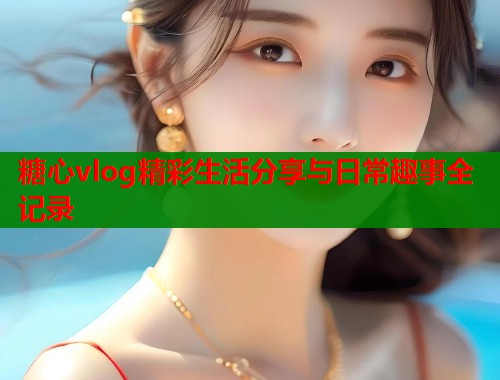 糖心vlog精彩生活分享与日常趣事全记录  第2张