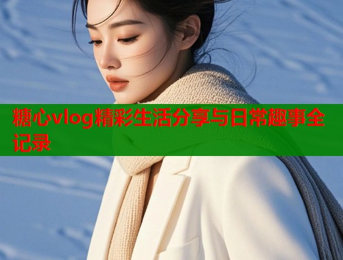 糖心vlog精彩生活分享与日常趣事全记录  第1张