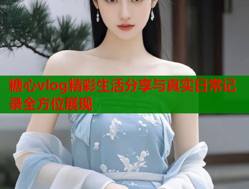 糖心vlog精彩生活分享与真实日常记录全方位展现  第1张