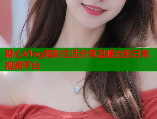 糖心Vlog精彩生活分享温暖治愈日常视频平台  第2张