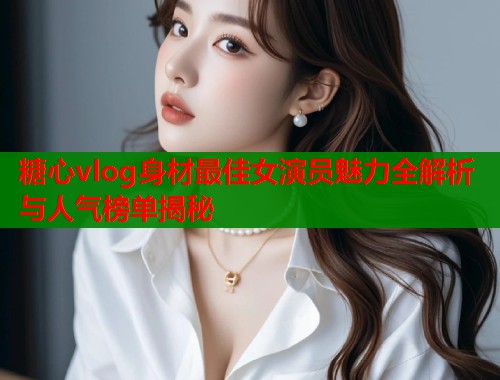 糖心vlog身材最佳女演员魅力全解析与人气榜单揭秘  第1张