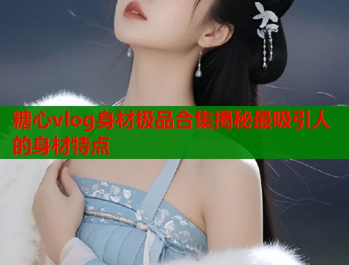 糖心vlog身材极品合集揭秘最吸引人的身材特点  第1张