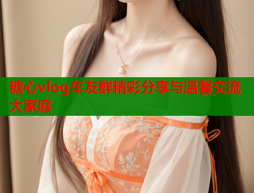 糖心vlog车友群精彩分享与温馨交流大家庭  第1张