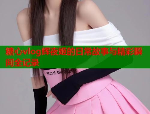 糖心vlog辉夜姬的日常故事与精彩瞬间全记录  第1张