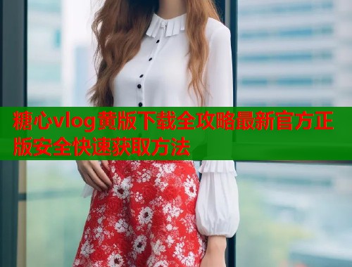 糖心vlog黄版下载全攻略最新官方正版安全快速获取方法  第2张