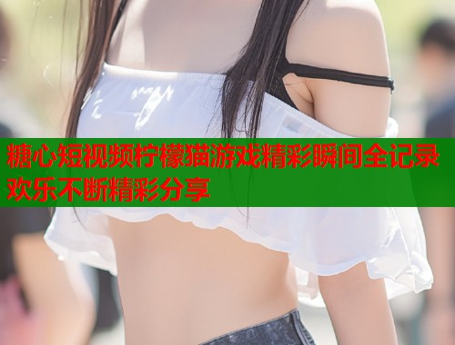 糖心短视频柠檬猫游戏精彩瞬间全记录欢乐不断精彩分享  第1张