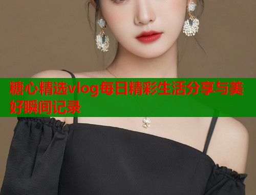 糖心精选vlog每日精彩生活分享与美好瞬间记录  第2张