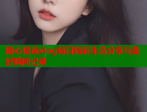 糖心精选vlog每日精彩生活分享与美好瞬间记录  第1张