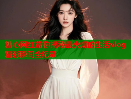 糖心网红带你揭秘最火爆的生活vlog精彩瞬间全纪录  第1张