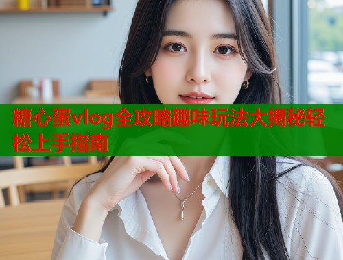 糖心蛋vlog全攻略趣味玩法大揭秘轻松上手指南  第1张