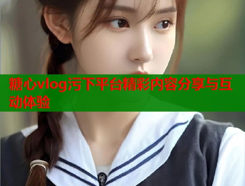 糖心vlog污下平台精彩内容分享与互动体验  第1张
