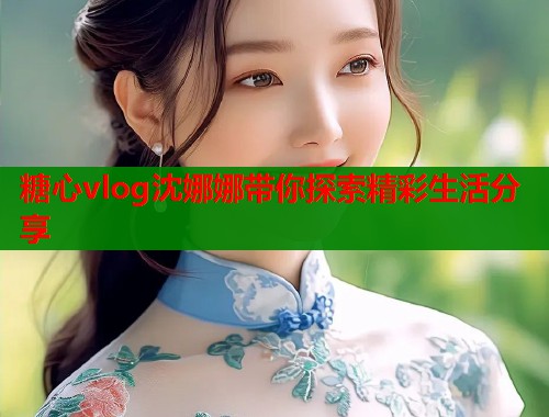 糖心vlog沈娜娜带你探索精彩生活分享  第1张