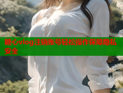 糖心vlog注销账号轻松操作保障隐私安全  第1张