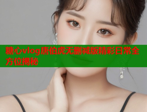 糖心vlog唐伯虎无删减版精彩日常全方位揭秘  第2张