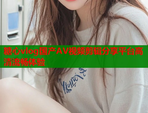 糖心vlog国产AV视频剪辑分享平台高清流畅体验  第1张